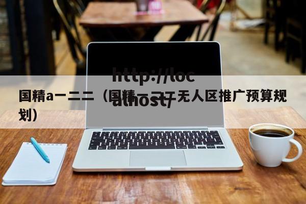 国精a一二二(国精一二二无人区推广预算规划)