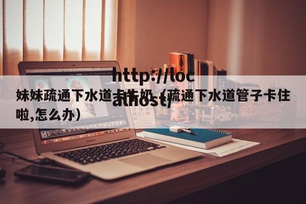 妹妹疏通下水道卡牛奶（疏通下水道管子卡住啦,怎么办）